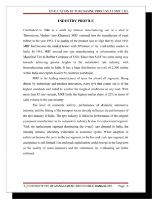 EVALUATION OF PURCHASING PROCESS AT MRF LTD.
INDUSTRY PROFILE
Established in 1946 as a small toy balloon manufacturing unit in a shed at
Tiruvottiyur, Madras (now Chennai), MRF ventured into the manufacture of tread
rubber in the year 1952. The quality of the product was so high that by close 1956
MRF had become the market leader with 50%share of the tread-rubber market in
India. In 1961, MRF entered into tyre manufacturing in collaboration with the
Mansfield Tire & Rubber Company of USA. Since then MRF has come along way
towards achieving greater heights in the automotive tyre industry, with
6manufacturing units in India. It has a huge distribution network of 2,500 outlets
within India and exports to over 65 countries worldwide.
MRF is the leading manufacturer of tyres for almost all segments. Being
driven by technology and product innovation, every tyre that comes out is of the
highest standards and tested to weather the toughest conditions on any road. With
more than 85 tyre variants, MRF holds the highest market share of 22% in terms of
sales volume in the tyre industry.
The level of economic activity, performance of domestic automotive
industry, and the fairing of the transport sector directly influence the performance of
the tyre industry in India. The tyre industry is linked to performance of the original
equipment manufacturer in the automotive industry & also the replacement segment.
With the replacement segment dominating the overall tyre demand in India, the
industry remains inherently vulnerable to economic cycles. While adoption of
radials as become the norm in the car segment, in the bus and truck tyre segment, its
acceptance is still limited. Bus and truck radialisation could emerge in the long term
as the quality of roads improves and the restrictions on overloading are better
enforced.
T. JOHN INSTITUTE OF MANAGEMENT AND SCIENCE, BANGALORE Page 16
 