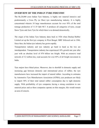 EVALUATION OF PURCHASING PROCESS AT MRF LTD.
OVERVIEW OF THE INDIAN TYRE INDUSTRY
The Rs.20,000 crore Indian Tyre Industry, is highly raw material intensive and
predominantly a Cross Ply (or Bias) tyre manufacturing industry. It is highly
concentrated wherein 10 large manufacturers account for over 95% of the total
tonnage production of 11.35 lakh M.T. It produces all categories of tyres, except
Snow Tyres and Aero Tyre for which there is no demand domestically.
The origin of the Indian Tyre Industry dates back to 1926 when Dunlop Rubber
Limited set up the first tyre company in West Bengal. MRF followed suit in 1946.
Since then, the Indian tyre industry has grown rapidly.
Transportation industry and tyre industry go hand in hand as the two are
interdependent. Transportation industry has experienced 10% growth rate year after
year with an absolute level of 870 billion ton freight. With an extensive road
network of 3.2 million km, road accounts for over 85% of all freight movement in
India.
Tyre majors have hiked prices. Moreover, due to shortfall in domestic supply and
increasing gap between domestic and international prices of rubber, the tyre
manufacturers have increased the import of natural rubber. According to estimates
by Automotive Tyre Manufacturers Association (ATMA), tyre producers are likely
to import 50% of their total natural rubber consumption due to tight domestic
supply. With profitability of tyre companies having a strong correlation to raw
material prices and as these companies operate on thin margins, this would remain
an area of concern.
T. JOHN INSTITUTE OF MANAGEMENT AND SCIENCE, BANGALORE Page 17
 