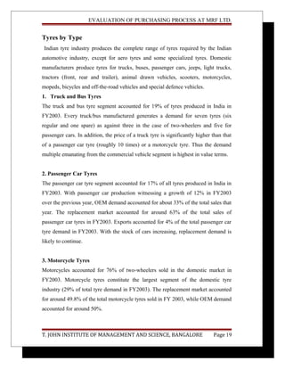 EVALUATION OF PURCHASING PROCESS AT MRF LTD.
Tyres by Type
Indian tyre industry produces the complete range of tyres required by the Indian
automotive industry, except for aero tyres and some specialized tyres. Domestic
manufacturers produce tyres for trucks, buses, passenger cars, jeeps, light trucks,
tractors (front, rear and trailer), animal drawn vehicles, scooters, motorcycles,
mopeds, bicycles and off-the-road vehicles and special defence vehicles.
1. Truck and Bus Tyres
The truck and bus tyre segment accounted for 19% of tyres produced in India in
FY2003. Every truck/bus manufactured generates a demand for seven tyres (six
regular and one spare) as against three in the case of two-wheelers and five for
passenger cars. In addition, the price of a truck tyre is significantly higher than that
of a passenger car tyre (roughly 10 times) or a motorcycle tyre. Thus the demand
multiple emanating from the commercial vehicle segment is highest in value terms.
2. Passenger Car Tyres
The passenger car tyre segment accounted for 17% of all tyres produced in India in
FY2003. With passenger car production witnessing a growth of 12% in FY2003
over the previous year, OEM demand accounted for about 33% of the total sales that
year. The replacement market accounted for around 63% of the total sales of
passenger car tyres in FY2003. Exports accounted for 4% of the total passenger car
tyre demand in FY2003. With the stock of cars increasing, replacement demand is
likely to continue.
3. Motorcycle Tyres
Motorcycles accounted for 76% of two-wheelers sold in the domestic market in
FY2003. Motorcycle tyres constitute the largest segment of the domestic tyre
industry (29% of total tyre demand in FY2003). The replacement market accounted
for around 49.8% of the total motorcycle tyres sold in FY 2003, while OEM demand
accounted for around 50%.
T. JOHN INSTITUTE OF MANAGEMENT AND SCIENCE, BANGALORE Page 19
 