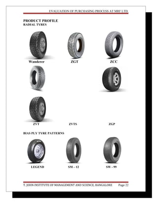 EVALUATION OF PURCHASING PROCESS AT MRF LTD.
PRODUCT PROFILE
RADIAL TYRES
Wanderer ZGT ZCC
ZVT ZVTS ZGP
BIAS PLY TYRE PATTERNS
LEGEND SM – 12 SW - 99
T. JOHN INSTITUTE OF MANAGEMENT AND SCIENCE, BANGALORE Page 22
 