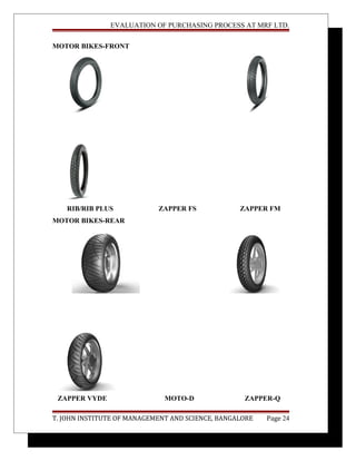 EVALUATION OF PURCHASING PROCESS AT MRF LTD.
MOTOR BIKES-FRONT
RIB/RIB PLUS ZAPPER FS ZAPPER FM
MOTOR BIKES-REAR
ZAPPER VYDE MOTO-D ZAPPER-Q
T. JOHN INSTITUTE OF MANAGEMENT AND SCIENCE, BANGALORE Page 24
 