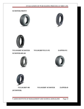 EVALUATION OF PURCHASING PROCESS AT MRF LTD.
SCOOTER-FRONT
NYLOGRIP SCOOTER NYLOGRIP PLUS FE ZAPPER FG
SCOOTER-REAR
NYLOGRIP 001 NYLOGRIP SCOOTER ZAPPER-D
(SCOOTER)
T. JOHN INSTITUTE OF MANAGEMENT AND SCIENCE, BANGALORE Page 25
 