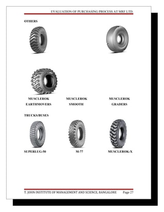 EVALUATION OF PURCHASING PROCESS AT MRF LTD.
OTHERS
MUSCLEROK MUSCLEROK MUSCLEROK
EARTHMOVERS SMOOTH GRADERS
TRUCKS/BUSES
SUPERLUG-50 M-77 MUSCLEROK-X
T. JOHN INSTITUTE OF MANAGEMENT AND SCIENCE, BANGALORE Page 27
 