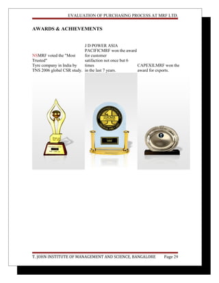 EVALUATION OF PURCHASING PROCESS AT MRF LTD.
AWARDS & ACHIEVEMENTS
NSMRF voted the "Most
Trusted"
Tyre company in India by
TNS 2006 global CSR study.
J D POWER ASIA
PACIFICMRF won the award
for customer
satifaction not once but 6
times
in the last 7 years.
CAPEXILMRF won the
award for exports.
T. JOHN INSTITUTE OF MANAGEMENT AND SCIENCE, BANGALORE Page 29
 