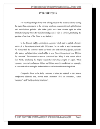 EVALUATION OF PURCHASING PROCESS AT MRF LTD.
INTRODUCTION
Far-reaching changes have been taking place in the Indian economy during
the recent Past, consequent to the opening up of our economy through globalization
and liberalization policies. The flood gates have been thrown open to allow
international competition for manufactured goods as well as services, marketing it a
question of survival of the fittest in any industry.
In the Present highly competitive economy which can be called a buyer’s
market, it is the customer who wields full power. He can make or wreck a company.
No wonder that the collective battle cry from sales and marketing people, retailers,
who leasers and advertising wizards alike is now ‘Serve the customer’, or ‘Delight
the customer’. The customer who was considered the ‘King’ is now treated almost
like ‘God’, emulating the highly successful marketing people of Japan. When
consumer expectations become higher and higher, superior market driven strategies
or customer driven strategies and their execution in the market are important.
Companies have to be fully customer oriented to succeed in the present
competitive scenario and, should think customer ‘live for customer’, ‘Smell
Customer’, and ‘build customer relations’.
T. JOHN INSTITUTE OF MANAGEMENT AND SCIENCE, BANGALORE Page 3
 