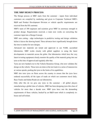 EVALUATION OF PURCHASING PROCESS AT MRF LTD.
THE MRF DESIGN PROCESS
The Design process at MRF starts from the customer - inputs from individual
customers are compiled by marketing and given to Corporate Technical MRF's
R&D and Product Development Division or vehicle specific requirements are
received from the OE customer.
MRF's team of 300 engineers and scientists gives MRF its enormous strength in
product design. Requirements received, a team now works on converting the
customer input into a Design Concept.
MRF uses cutting - edge technologies in predictive testing and design validation
before it leaves the drawing board. These advances have significantly brought down
the time to market for new designs.
Advanced raw materials are tested and approved in our NABL accredited
laboratories. MRF works closely with global suppliers in using the latest
developments in materials across the globe. Our laboratories which have the very
latest in testing equipment closely monitor the quality of the material going into our
tyres at the time of approval and regularly after that.
Tyres are now handed over to the Vehicle Dynamics Group, who now validates the
design on the vehicle. These tests are done at the test track in a series of manoeuvres
at various speeds, pushing the tyres to the limits of its capabilities.
MRF also tests tyres on fleets across the country to ensure that the tyres have
endured successfully all the types of roads on which our customers travel daily.
Race Tracks and Indian Roads are our laboratories.
Only after this do we give any tyres to the customer - all global players
manufacturing a global class of vehicles. MRF has been designing tyres this class of
vehicles for more than a decade now. MRF tyres have met the demanding
requirements of these vehicles, backed by an R&D team which is completely in-
house and self reliant.
T. JOHN INSTITUTE OF MANAGEMENT AND SCIENCE, BANGALORE Page 30
 
