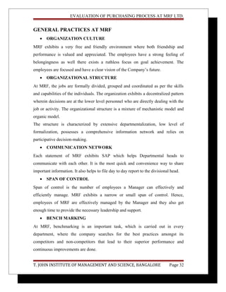 EVALUATION OF PURCHASING PROCESS AT MRF LTD.
GENERAL PRACTICES AT MRF
• ORGANIZATION CULTURE
MRF exhibits a very free and friendly environment where both friendship and
performance is valued and appreciated. The employees have a strong feeling of
belongingness as well there exists a ruthless focus on goal achievement. The
employees are focused and have a clear vision of the Company’s future.
• ORGANIZATIONAL STRUCTURE
At MRF, the jobs are formally divided, grouped and coordinated as per the skills
and capabilities of the individuals. The organization exhibits a decentralized pattern
wherein decisions are at the lower level personnel who are directly dealing with the
job or activity. The organizational structure is a mixture of mechanistic model and
organic model.
The structure is characterized by extensive departmentalization, low level of
formalization, possesses a comprehensive information network and relies on
participative decision-making.
• COMMUNICATION NETWORK
Each statement of MRF exhibits SAP which helps Departmental heads to
communicate with each other. It is the most quick and convenience way to share
important information. It also helps to file day to day report to the divisional head.
• SPAN OF CONTROL
Span of control is the number of employees a Manager can effectively and
efficiently manage. MRF exhibits a narrow or small span of control. Hence,
employees of MRF are effectively managed by the Manager and they also get
enough time to provide the necessary leadership and support.
• BENCH MARKING
At MRF, benchmarking is an important task, which is carried out in every
department, where the company searches for the best practices amongst its
competitors and non-competitors that lead to their superior performance and
continuous improvements are done.
T. JOHN INSTITUTE OF MANAGEMENT AND SCIENCE, BANGALORE Page 32
 