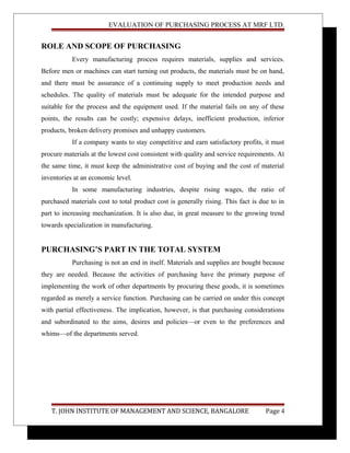 EVALUATION OF PURCHASING PROCESS AT MRF LTD.
ROLE AND SCOPE OF PURCHASING
Every manufacturing process requires materials, supplies and services.
Before men or machines can start turning out products, the materials must be on hand,
and there must be assurance of a continuing supply to meet production needs and
schedules. The quality of materials must be adequate for the intended purpose and
suitable for the process and the equipment used. If the material fails on any of these
points, the results can be costly; expensive delays, inefficient production, inferior
products, broken delivery promises and unhappy customers.
If a company wants to stay competitive and earn satisfactory profits, it must
procure materials at the lowest cost consistent with quality and service requirements. At
the same time, it must keep the administrative cost of buying and the cost of material
inventories at an economic level.
In some manufacturing industries, despite rising wages, the ratio of
purchased materials cost to total product cost is generally rising. This fact is due to in
part to increasing mechanization. It is also due, in great measure to the growing trend
towards specialization in manufacturing.
PURCHASING’S PART IN THE TOTAL SYSTEM
Purchasing is not an end in itself. Materials and supplies are bought because
they are needed. Because the activities of purchasing have the primary purpose of
implementing the work of other departments by procuring these goods, it is sometimes
regarded as merely a service function. Purchasing can be carried on under this concept
with partial effectiveness. The implication, however, is that purchasing considerations
and subordinated to the aims, desires and policies—or even to the preferences and
whims—of the departments served.
T. JOHN INSTITUTE OF MANAGEMENT AND SCIENCE, BANGALORE Page 4
 