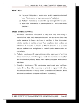 EVALUATION OF PURCHASING PROCESS AT MRF LTD.
FUNCTIONS
1) Preventive Maintenance- Is done on a weekly, monthly and annual
basis. This is done so as to prevent any sort of breakdown.
2) Predictive Maintenance- Is done when any fault is predicted to occur.
3) Breakdown Maintenance- Is done when there is a breakdown of any
machinery.
TYPES OF MAINTENANCE
1. Preventive Maintenance: “Prevention is better than cure” same thing is
applied here at MRF. Basically this maintenance is to prevent machines from
getting damaged in future. Servicing of machines is done irrespective
whether machine is working or not. Then complaints from workers are
entertained. A check list is prepared of different machines so as to which
machine is to service at what periods i.e. on weekly basis, monthly basis, or
yearly basis.
2. Predictive Maintenance: It is a prediction about the requirement of servicing
for any machinery at particular stage or period. This maintenance is based on
past records and experience. This is done to reduce uncertain breakdown of
machinery.
3. Breakdown Maintenance: This maintenance is performed when machinery
breaks down. Here either machinery is repaired or replaced with other.
Preventive maintenance is directly related to breakdown maintenance. More
preventive maintenance means less Breakdown of machinery.
T. JOHN INSTITUTE OF MANAGEMENT AND SCIENCE, BANGALORE Page 42
 