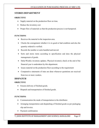 EVALUATION OF PURCHASING PROCESS AT MRF LTD.
STORES DEPARTMENT
OBJECTIVE
• Supply material on the production floor on time.
• Reduce the inventory cost
• Proper flow of materials so that the production process is not hampered.
FUNCTIONS
• Receives the material in the inspection area.
• Checks the consignment whether it is in good or bad condition and also the
quantity ordered is verified.
• Records the number or units handled and moved.
• Sorts and stores items according to specification and does the physical
management of goods.
• Daily/Weekly inventory updates. Physical inventory check at the end of the
financial year is undertaken by this department.
• Issues material on the production floor according to the requirement
• Comparative statements of rates are done whenever quotations are received
from two or more vendors.
DISPATCH
OBJECTIVE
• Ensures delivery of finished goods.
• Dispatch and transportation of finished goods.
FUNCTIONS
• Communication the mode of transportation to the distributor.
• Arranging transportation and dispatching of finished goods as per packaging
slip and invoice.
• Payment confirmation
T. JOHN INSTITUTE OF MANAGEMENT AND SCIENCE, BANGALORE Page 47
 