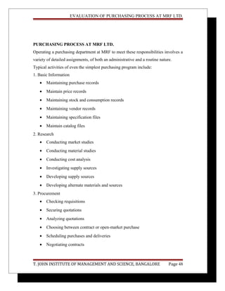 EVALUATION OF PURCHASING PROCESS AT MRF LTD.
PURCHASING PROCESS AT MRF LTD.
Operating a purchasing department at MRF to meet these responsibilities involves a
variety of detailed assignments, of both an administrative and a routine nature.
Typical activities of even the simplest purchasing program include:
1. Basic Information
• Maintaining purchase records
• Maintain price records
• Maintaining stock and consumption records
• Maintaining vendor records
• Maintaining specification files
• Maintain catalog files
2. Research
• Conducting market studies
• Conducting material studies
• Conducting cost analysis
• Investigating supply sources
• Developing supply sources
• Developing alternate materials and sources
3. Procurement
• Checking requisitions
• Securing quotations
• Analyzing quotations
• Choosing between contract or open-market purchase
• Scheduling purchases and deliveries
• Negotiating contracts
T. JOHN INSTITUTE OF MANAGEMENT AND SCIENCE, BANGALORE Page 48
 