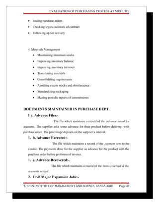 EVALUATION OF PURCHASING PROCESS AT MRF LTD.
• Issuing purchase orders
• Checking legal conditions of contract
• Following up for delivery
4. Materials Management
• Maintaining minimum stocks
• Improving inventory balance
• Improving inventory turnover
• Transferring materials
• Consolidating requirements
• Avoiding excess stocks and obsolescence
• Standardizing packaging
• Making periodic reports of commitments
DOCUMENTS MAINTAINED IN PURCHASE DEPT.
1 a. Advance Files:-
The file which maintains a record of the advance asked for
accounts. The supplier asks some advance for their product before delivery, with
purchase order. The percentage depends on the supplier’s interest.
1. b. Advance Executed:-
The file which maintains a record of the payment sent to the
vendor. The payments done for the supplier as advance for the product with the
purchase order before proforma of invoice.
1. c. Advance Recovered:-
The file which maintains a record of the items received & the
accounts settled.
2. Civil Major Expansion Jobs:-
T. JOHN INSTITUTE OF MANAGEMENT AND SCIENCE, BANGALORE Page 49
 