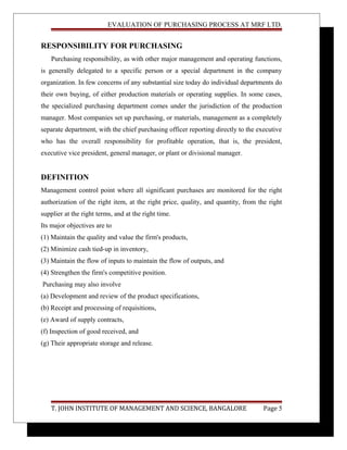 EVALUATION OF PURCHASING PROCESS AT MRF LTD.
RESPONSIBILITY FOR PURCHASING
Purchasing responsibility, as with other major management and operating functions,
is generally delegated to a specific person or a special department in the company
organization. In few concerns of any substantial size today do individual departments do
their own buying, of either production materials or operating supplies. In some cases,
the specialized purchasing department comes under the jurisdiction of the production
manager. Most companies set up purchasing, or materials, management as a completely
separate department, with the chief purchasing officer reporting directly to the executive
who has the overall responsibility for profitable operation, that is, the president,
executive vice president, general manager, or plant or divisional manager.
DEFINITION
Management control point where all significant purchases are monitored for the right
authorization of the right item, at the right price, quality, and quantity, from the right
supplier at the right terms, and at the right time.
Its major objectives are to
(1) Maintain the quality and value the firm's products,
(2) Minimize cash tied-up in inventory,
(3) Maintain the flow of inputs to maintain the flow of outputs, and
(4) Strengthen the firm's competitive position.
Purchasing may also involve
(a) Development and review of the product specifications,
(b) Receipt and processing of requisitions,
(e) Award of supply contracts,
(f) Inspection of good received, and
(g) Their appropriate storage and release.
T. JOHN INSTITUTE OF MANAGEMENT AND SCIENCE, BANGALORE Page 5
 
