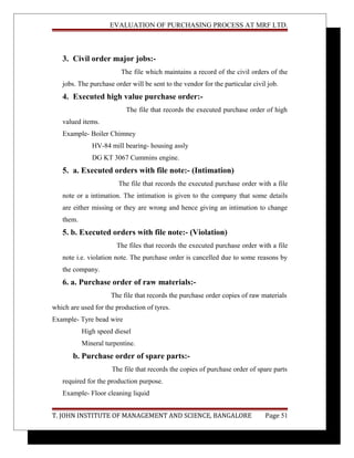 EVALUATION OF PURCHASING PROCESS AT MRF LTD.
3. Civil order major jobs:-
The file which maintains a record of the civil orders of the
jobs. The purchase order will be sent to the vendor for the particular civil job.
4. Executed high value purchase order:-
The file that records the executed purchase order of high
valued items.
Example- Boiler Chimney
HV-84 mill bearing- housing assly
DG KT 3067 Cummins engine.
5. a. Executed orders with file note:- (Intimation)
The file that records the executed purchase order with a file
note or a intimation. The intimation is given to the company that some details
are either missing or they are wrong and hence giving an intimation to change
them.
5. b. Executed orders with file note:- (Violation)
The files that records the executed purchase order with a file
note i.e. violation note. The purchase order is cancelled due to some reasons by
the company.
6. a. Purchase order of raw materials:-
The file that records the purchase order copies of raw materials
which are used for the production of tyres.
Example- Tyre bead wire
High speed diesel
Mineral turpentine.
b. Purchase order of spare parts:-
The file that records the copies of purchase order of spare parts
required for the production purpose.
Example- Floor cleaning liquid
T. JOHN INSTITUTE OF MANAGEMENT AND SCIENCE, BANGALORE Page 51
 