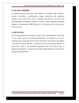 EVALUATION OF PURCHASING PROCESS AT MRF LTD.
5. CHANGE ORDERS
It sometimes becomes necessary to make changes in the original order- changes in
quantity, scheduling, or specifications; changes authorizing some alternative
product; or any other of the scores of possible correction that may arise with
changing design and changing conditions of business. Many companies accomplish
changes by correspondence. MRF makes use of a form known as the change order
or change notice.
6. RECEIVING
The receiving department is usually an adjunct of the stores department, which may
or may not be a part of the purchasing department. Its functions are to receive
incoming goods, signing the delivery notice presented by the carrier or the supplier
in connection with the shipment; to identify and record all incoming materials; to
report their receipt to the purchasing department and to the stores, using, or
inspection departments as required; and to make prompt disposition of the goods to
the appropriate department.
T. JOHN INSTITUTE OF MANAGEMENT AND SCIENCE, BANGALORE Page 58
 