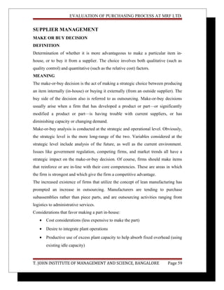 EVALUATION OF PURCHASING PROCESS AT MRF LTD.
SUPPLIER MANAGEMENT
MAKE OR BUY DECISION
DEFINITION
Determination of whether it is more advantageous to make a particular item in-
house, or to buy it from a supplier. The choice involves both qualitative (such as
quality control) and quantitative (such as the relative cost) factors.
MEANING
The make-or-buy decision is the act of making a strategic choice between producing
an item internally (in-house) or buying it externally (from an outside supplier). The
buy side of the decision also is referred to as outsourcing. Make-or-buy decisions
usually arise when a firm that has developed a product or part—or significantly
modified a product or part—is having trouble with current suppliers, or has
diminishing capacity or changing demand.
Make-or-buy analysis is conducted at the strategic and operational level. Obviously,
the strategic level is the more long-range of the two. Variables considered at the
strategic level include analysis of the future, as well as the current environment.
Issues like government regulation, competing firms, and market trends all have a
strategic impact on the make-or-buy decision. Of course, firms should make items
that reinforce or are in-line with their core competencies. These are areas in which
the firm is strongest and which give the firm a competitive advantage.
The increased existence of firms that utilize the concept of lean manufacturing has
prompted an increase in outsourcing. Manufacturers are tending to purchase
subassemblies rather than piece parts, and are outsourcing activities ranging from
logistics to administrative services.
Considerations that favor making a part in-house:
• Cost considerations (less expensive to make the part)
• Desire to integrate plant operations
• Productive use of excess plant capacity to help absorb fixed overhead (using
existing idle capacity)
T. JOHN INSTITUTE OF MANAGEMENT AND SCIENCE, BANGALORE Page 59
 