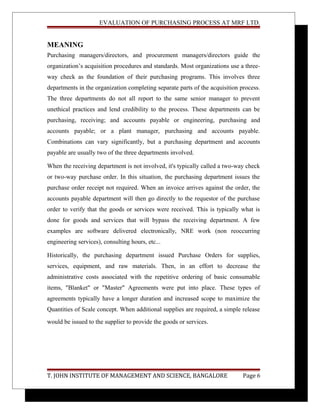 EVALUATION OF PURCHASING PROCESS AT MRF LTD.
MEANING
Purchasing managers/directors, and procurement managers/directors guide the
organization’s acquisition procedures and standards. Most organizations use a three-
way check as the foundation of their purchasing programs. This involves three
departments in the organization completing separate parts of the acquisition process.
The three departments do not all report to the same senior manager to prevent
unethical practices and lend credibility to the process. These departments can be
purchasing, receiving; and accounts payable or engineering, purchasing and
accounts payable; or a plant manager, purchasing and accounts payable.
Combinations can vary significantly, but a purchasing department and accounts
payable are usually two of the three departments involved.
When the receiving department is not involved, it's typically called a two-way check
or two-way purchase order. In this situation, the purchasing department issues the
purchase order receipt not required. When an invoice arrives against the order, the
accounts payable department will then go directly to the requestor of the purchase
order to verify that the goods or services were received. This is typically what is
done for goods and services that will bypass the receiving department. A few
examples are software delivered electronically, NRE work (non reoccurring
engineering services), consulting hours, etc...
Historically, the purchasing department issued Purchase Orders for supplies,
services, equipment, and raw materials. Then, in an effort to decrease the
administrative costs associated with the repetitive ordering of basic consumable
items, "Blanket" or "Master" Agreements were put into place. These types of
agreements typically have a longer duration and increased scope to maximize the
Quantities of Scale concept. When additional supplies are required, a simple release
would be issued to the supplier to provide the goods or services.
T. JOHN INSTITUTE OF MANAGEMENT AND SCIENCE, BANGALORE Page 6
 