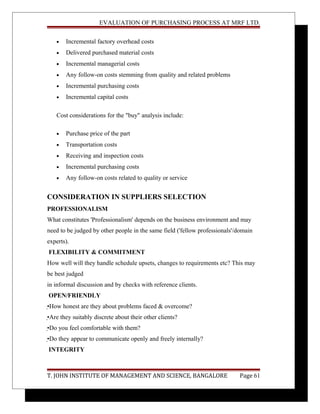 EVALUATION OF PURCHASING PROCESS AT MRF LTD.
• Incremental factory overhead costs
• Delivered purchased material costs
• Incremental managerial costs
• Any follow-on costs stemming from quality and related problems
• Incremental purchasing costs
• Incremental capital costs
Cost considerations for the "buy" analysis include:
• Purchase price of the part
• Transportation costs
• Receiving and inspection costs
• Incremental purchasing costs
• Any follow-on costs related to quality or service
CONSIDERATION IN SUPPLIERS SELECTION
PROFESSIONALISM
What constitutes 'Professionalism' depends on the business environment and may
need to be judged by other people in the same field ('fellow professionals'/domain
experts).
FLEXIBILITY & COMMITMENT
How well will they handle schedule upsets, changes to requirements etc? This may
be best judged
in informal discussion and by checks with reference clients.
OPEN/FRIENDLY
•How honest are they about problems faced & overcome?
•Are they suitably discrete about their other clients?
•Do you feel comfortable with them?
•Do they appear to communicate openly and freely internally?
INTEGRITY
T. JOHN INSTITUTE OF MANAGEMENT AND SCIENCE, BANGALORE Page 61
 