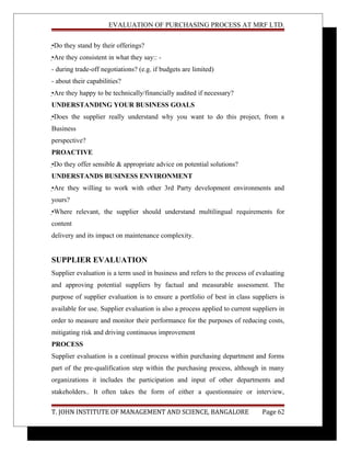 EVALUATION OF PURCHASING PROCESS AT MRF LTD.
•Do they stand by their offerings?
•Are they consistent in what they say:: -
- during trade-off negotiations? (e.g. if budgets are limited)
- about their capabilities?
•Are they happy to be technically/financially audited if necessary?
UNDERSTANDING YOUR BUSINESS GOALS
•Does the supplier really understand why you want to do this project, from a
Business
perspective?
PROACTIVE
•Do they offer sensible & appropriate advice on potential solutions?
UNDERSTANDS BUSINESS ENVIRONMENT
•Are they willing to work with other 3rd Party development environments and
yours?
•Where relevant, the supplier should understand multilingual requirements for
content
delivery and its impact on maintenance complexity.
SUPPLIER EVALUATION
Supplier evaluation is a term used in business and refers to the process of evaluating
and approving potential suppliers by factual and measurable assessment. The
purpose of supplier evaluation is to ensure a portfolio of best in class suppliers is
available for use. Supplier evaluation is also a process applied to current suppliers in
order to measure and monitor their performance for the purposes of reducing costs,
mitigating risk and driving continuous improvement
PROCESS
Supplier evaluation is a continual process within purchasing department and forms
part of the pre-qualification step within the purchasing process, although in many
organizations it includes the participation and input of other departments and
stakeholders.. It often takes the form of either a questionnaire or interview,
T. JOHN INSTITUTE OF MANAGEMENT AND SCIENCE, BANGALORE Page 62
 
