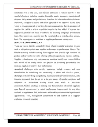 EVALUATION OF PURCHASING PROCESS AT MRF LTD.
sometimes even a site visit, and includes appraisals of various aspects of the
supplier's business including capacity, financials, quality assurance, organizational
structure and processes and performance. Based on the information obtained via the
evaluation, a supplier is scored and either approved or not approved as one from
whom to procure materials or services. In many organizations, there is an approved
supplier list (ASL) to which a qualified supplier is then added. If rejected the
supplier is generally not made available to the assessing company's procurement
team. Once approved, a supplier may be reevaluated on a periodic, often annual,
basis. The ongoing process is defined as supplier performance management.
BENEFITS AND DRAWBACKS
There are various benefits associated with an effective supplier evaluation process
such as mitigation against poor supplier performance or performance failures. The
benefits typically include sourcing from suppliers that provide high standards of
product and service levels whilst offering sufficient capacity and business stability.
Supplier evaluation can help customers and suppliers identify and remove hidden
cost drivers in the supply chain. The process of evaluating performance can
motivate suppliers to improve their performance.
Associated challenges with supplier evaluation include resource and cost
commitments in establishing and maintaining a robust and effective system,
challenges with specifying and gathering meaningful and relevant information, data
integrity, scorecards that do not get at the root causes of supplier problems, and
subjective or inconsistent scoring which may result in inaccurate
assessment..Another challenge is making sure that evaluation of current suppliers
goes beyond measurement to actual performance improvement by providing
feedback to suppliers on their performance and working on continuous improvement
opportunities. Thus, management commitment to and support of a supplier
evaluation process is essential.
T. JOHN INSTITUTE OF MANAGEMENT AND SCIENCE, BANGALORE Page 63
 