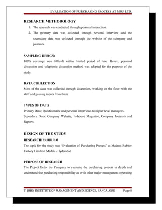 EVALUATION OF PURCHASING PROCESS AT MRF LTD.
RESEARCH METHODOLOGY
1. The research was conducted through personal interaction.
2. The primary data was collected through personal interview and the
secondary data was collected through the website of the company and
journals.
SAMPLING DESIGN:
100% coverage was difficult within limited period of time. Hence, personal
discussion and telephonic discussion method was adopted for the purpose of the
study.
DATA COLLECTION
Most of the data was collected through discussion, working on the floor with the
staff and gaining inputs from them.
TYPES OF DATA
Primary Data: Questionnaire and personal interviews to higher level managers.
Secondary Data: Company Website, In-house Magazine, Company Journals and
Reports.
DESIGN OF THE STUDY
RESEARCH PROBLEM
The topic for the study was “Evaluation of Purchasing Process” at Madras Rubber
Factory Limited, Medak - Hyderabad
PURPOSE OF RESEARCH
The Project helps the Company to evaluate the purchasing process in depth and
understand the purchasing responsibility as with other major management operating
T. JOHN INSTITUTE OF MANAGEMENT AND SCIENCE, BANGALORE Page 8
 