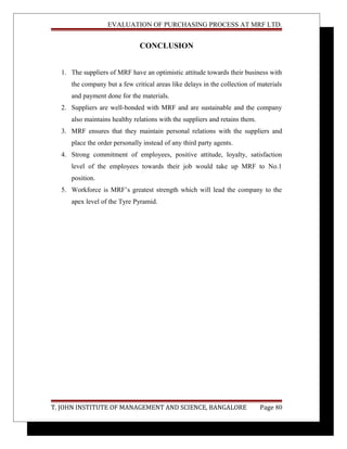 EVALUATION OF PURCHASING PROCESS AT MRF LTD.
CONCLUSION
1. The suppliers of MRF have an optimistic attitude towards their business with
the company but a few critical areas like delays in the collection of materials
and payment done for the materials.
2. Suppliers are well-bonded with MRF and are sustainable and the company
also maintains healthy relations with the suppliers and retains them.
3. MRF ensures that they maintain personal relations with the suppliers and
place the order personally instead of any third party agents.
4. Strong commitment of employees, positive attitude, loyalty, satisfaction
level of the employees towards their job would take up MRF to No.1
position.
5. Workforce is MRF’s greatest strength which will lead the company to the
apex level of the Tyre Pyramid.
T. JOHN INSTITUTE OF MANAGEMENT AND SCIENCE, BANGALORE Page 80
 