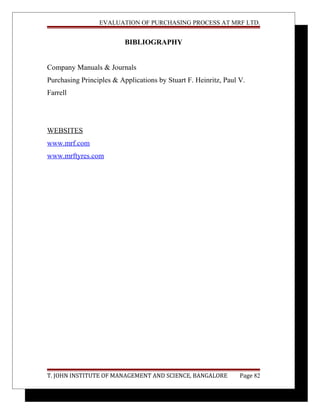 EVALUATION OF PURCHASING PROCESS AT MRF LTD.
BIBLIOGRAPHY
Company Manuals & Journals
Purchasing Principles & Applications by Stuart F. Heinritz, Paul V.
Farrell
WEBSITES
www.mrf.com
www.mrftyres.com
T. JOHN INSTITUTE OF MANAGEMENT AND SCIENCE, BANGALORE Page 82
 