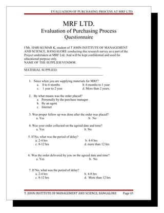 EVALUATION OF PURCHASING PROCESS AT MRF LTD.
MRF LTD.
Evaluation of Purchasing Process
Questionnaire
I Mr. HARI KUMAR K, student of T JOHN INSTITUTE OF MANAGEMENT
AND SCIENCE, BANGALORE conducting this research survey as a part of the
Project undertaken at MRF Ltd. And will be kept confidential and used for
educational purpose only.
NAME OF THE SUPPLIER/VENDOR:
________________________________________________
MATERIAL SUPPLIED:
_________________________________________________
1. Since when you are supplying materials for MRF?
a. 0 to 6 months b. 6 months to 1 year
c. 1 year to 2 year d. More than 2 years.
2. By what means was the order placed?
a. Personally by the purchase manager
b. By an agent
c. Internet
3. Was proper follow up was done after the order was placed?
a. Yes b. No
4. Was your order collected on the agreed date and time?
a. Yes b. No
5. If No, what was the period of delay?
a. 2-4 hrs b. 4-8 hrs
c. 8-12 hrs d. more than 12 hrs
6. Was the order delivered by you on the agreed date and time?
a. Yes b. No
7. If No, what was the period of delay?
a. 2-4 hrs b. 4-8 hrs
c. 8-12 hrs d. More than 12 hrs
T. JOHN INSTITUTE OF MANAGEMENT AND SCIENCE, BANGALORE Page 83
 