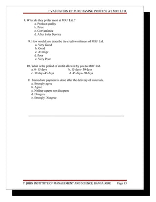 EVALUATION OF PURCHASING PROCESS AT MRF LTD.
8. What do they prefer most at MRF Ltd.?
a. Product quality
b. Price
c. Convenience
d. After Sales Service
9. How would you describe the creditworthiness of MRF Ltd.
a. Very Good
b. Good
c. Average
d. Poor
e. Very Poor
10. What is the period of credit allowed by you to MRF Ltd.
a. 0- 15 days b. 15 days- 30 days
c. 30 days-45 days d. 45 days- 60 days
11. Immediate payment is done after the delivery of materials.
a. Strongly agree
b. Agree
c. Neither agrees nor disagrees
d. Disagree
e. Strongly Disagree
T. JOHN INSTITUTE OF MANAGEMENT AND SCIENCE, BANGALORE Page 85
 