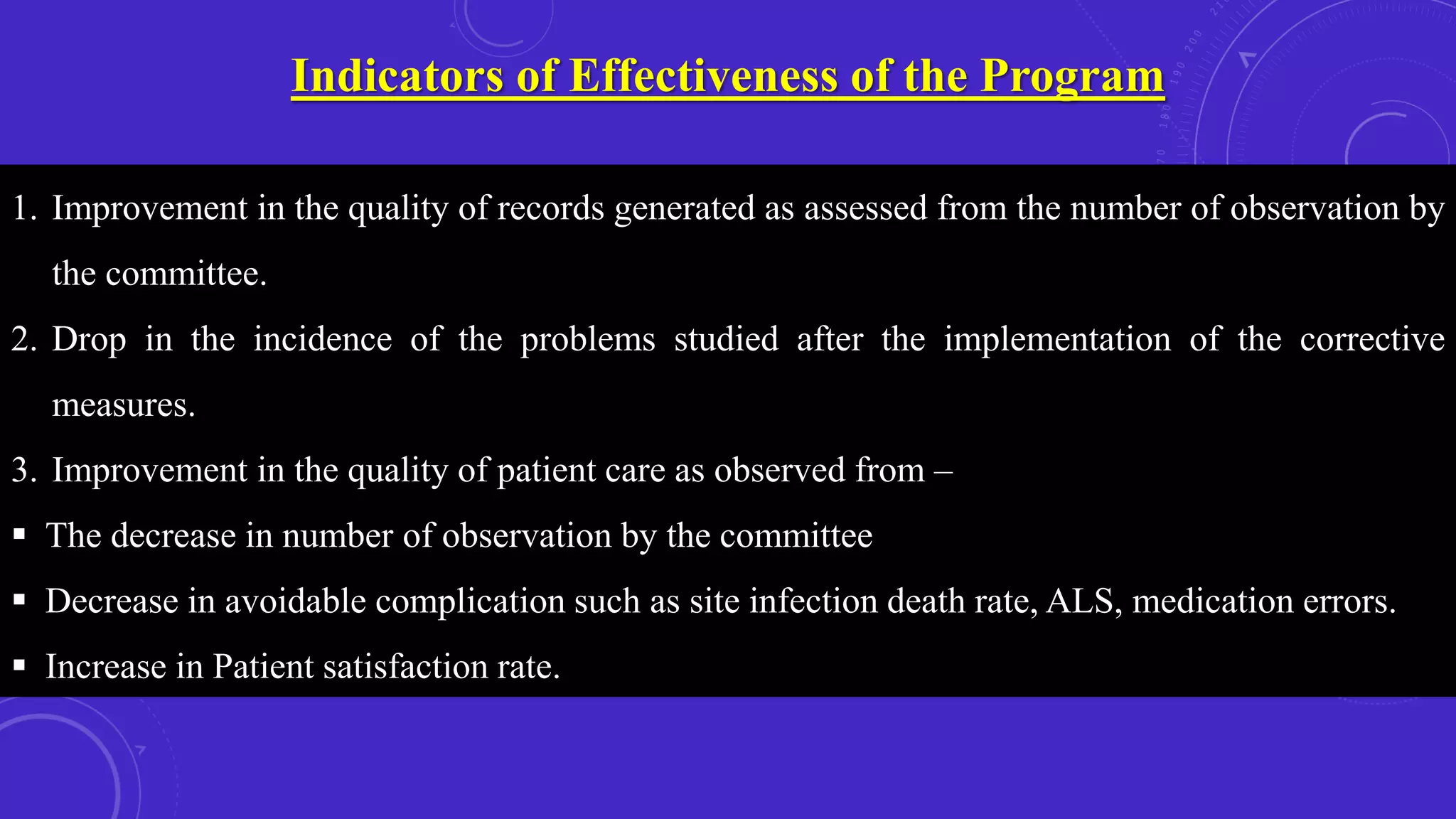 Indicators of Effectiveness of the Program
1. Improvement in the quality of records generated as assessed from the number of observation by
the committee.
2. Drop in the incidence of the problems studied after the implementation of the corrective
measures.
3. Improvement in the quality of patient care as observed from –
 The decrease in number of observation by the committee
 Decrease in avoidable complication such as site infection death rate, ALS, medication errors.
 Increase in Patient satisfaction rate.
 