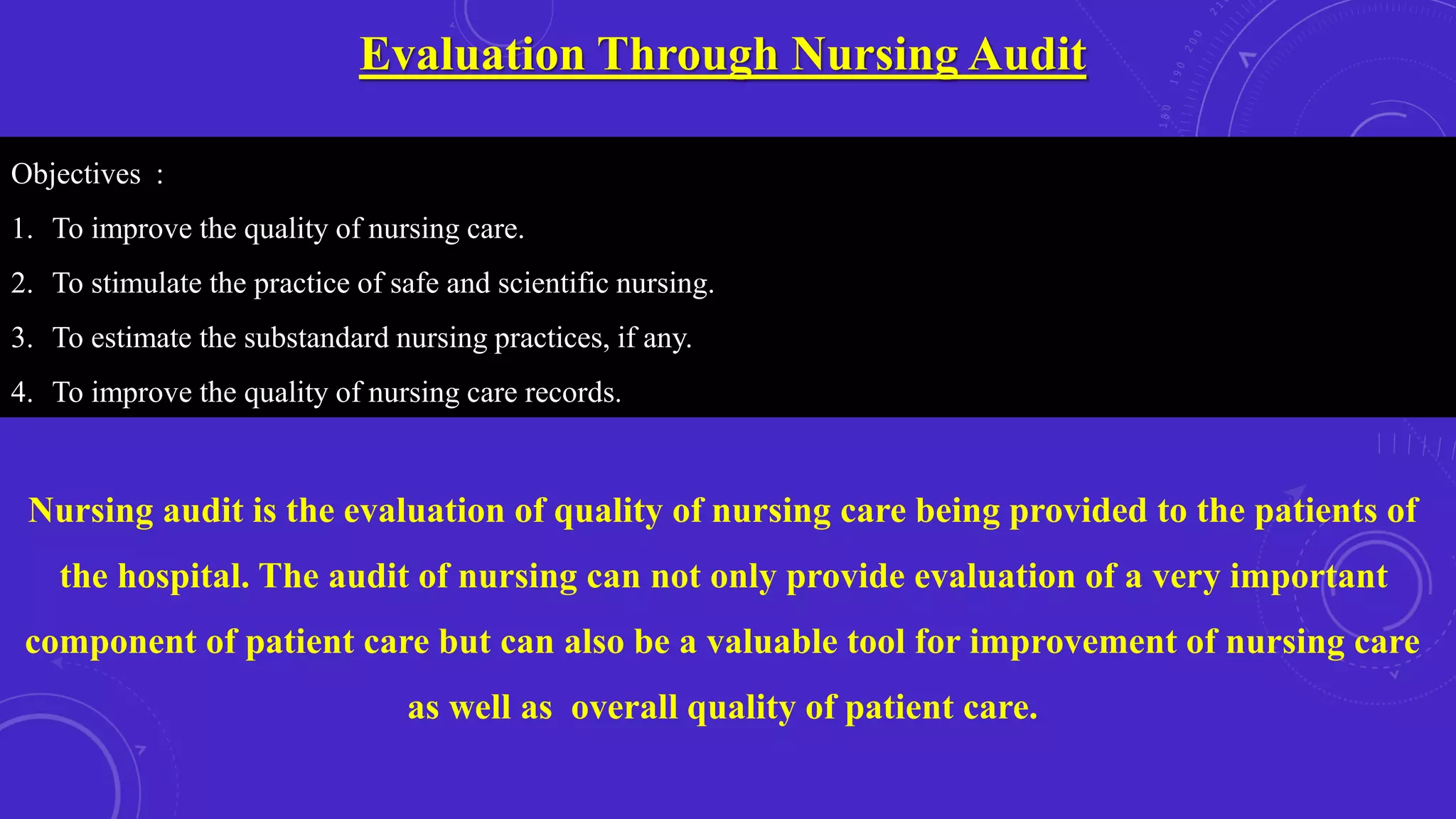 Evaluation Through Nursing Audit
Objectives :
1. To improve the quality of nursing care.
2. To stimulate the practice of safe and scientific nursing.
3. To estimate the substandard nursing practices, if any.
4. To improve the quality of nursing care records.
Nursing audit is the evaluation of quality of nursing care being provided to the patients of
the hospital. The audit of nursing can not only provide evaluation of a very important
component of patient care but can also be a valuable tool for improvement of nursing care
as well as overall quality of patient care.
 