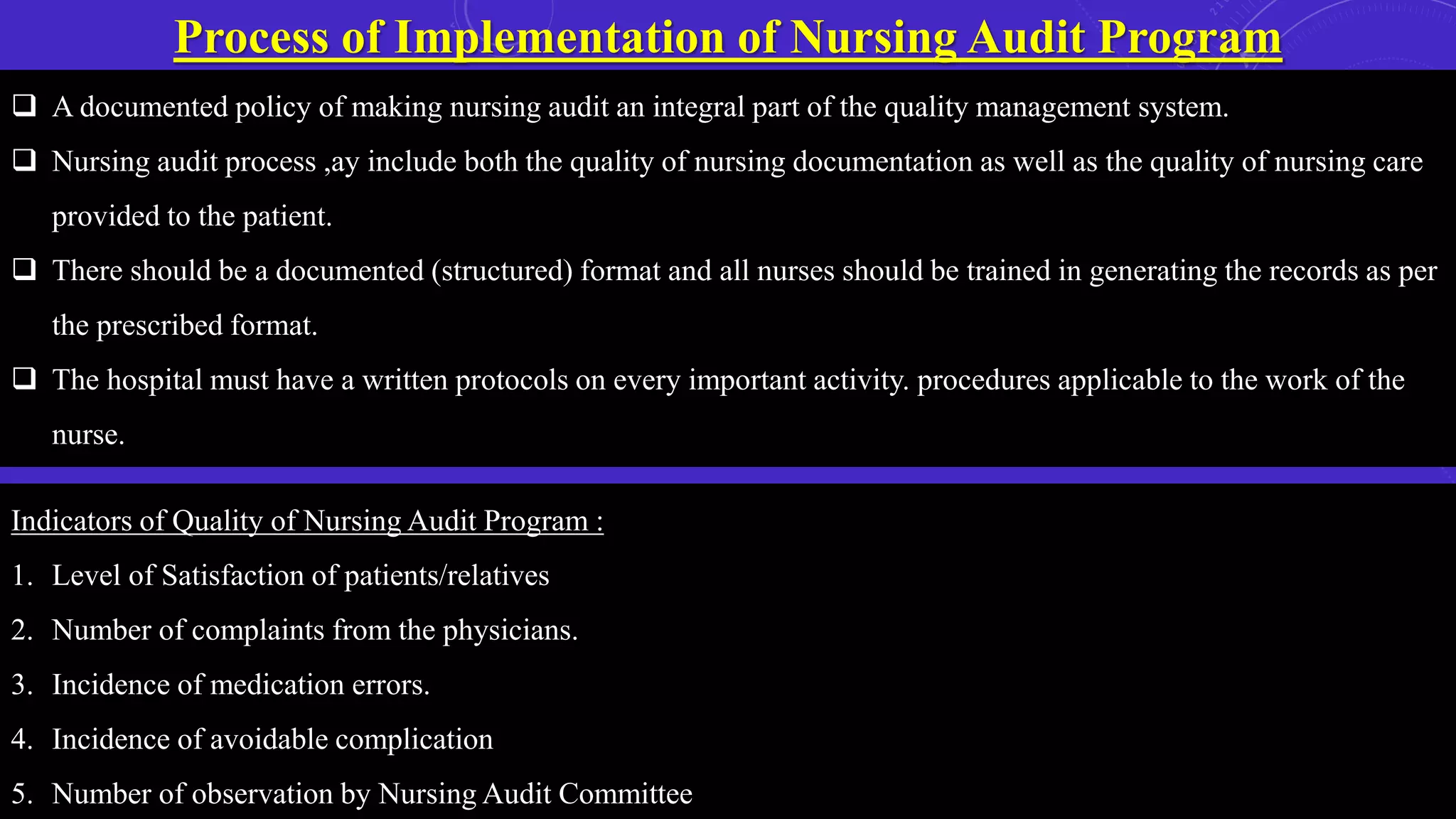 Process of Implementation of Nursing Audit Program
 A documented policy of making nursing audit an integral part of the quality management system.
 Nursing audit process ,ay include both the quality of nursing documentation as well as the quality of nursing care
provided to the patient.
 There should be a documented (structured) format and all nurses should be trained in generating the records as per
the prescribed format.
 The hospital must have a written protocols on every important activity. procedures applicable to the work of the
nurse.
Indicators of Quality of Nursing Audit Program :
1. Level of Satisfaction of patients/relatives
2. Number of complaints from the physicians.
3. Incidence of medication errors.
4. Incidence of avoidable complication
5. Number of observation by Nursing Audit Committee
 