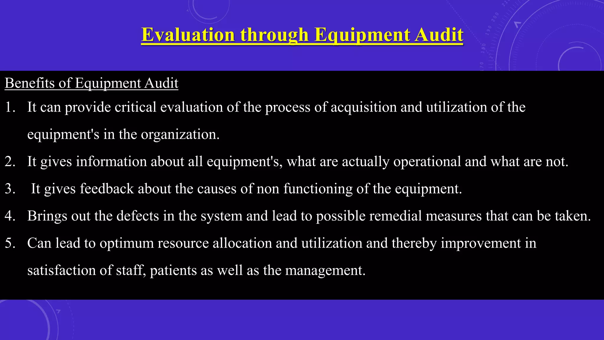 Evaluation through Equipment Audit
Benefits of Equipment Audit
1. It can provide critical evaluation of the process of acquisition and utilization of the
equipment's in the organization.
2. It gives information about all equipment's, what are actually operational and what are not.
3. It gives feedback about the causes of non functioning of the equipment.
4. Brings out the defects in the system and lead to possible remedial measures that can be taken.
5. Can lead to optimum resource allocation and utilization and thereby improvement in
satisfaction of staff, patients as well as the management.
 