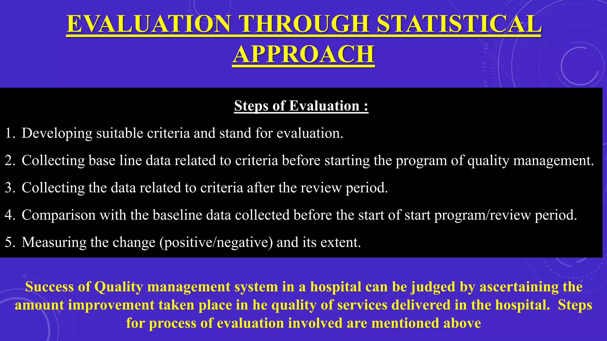 EVALUATION THROUGH STATISTICAL
APPROACH
Steps of Evaluation :
1. Developing suitable criteria and stand for evaluation.
2. Collecting base line data related to criteria before starting the program of quality management.
3. Collecting the data related to criteria after the review period.
4. Comparison with the baseline data collected before the start of start program/review period.
5. Measuring the change (positive/negative) and its extent.
Success of Quality management system in a hospital can be judged by ascertaining the
amount improvement taken place in he quality of services delivered in the hospital. Steps
for process of evaluation involved are mentioned above
 