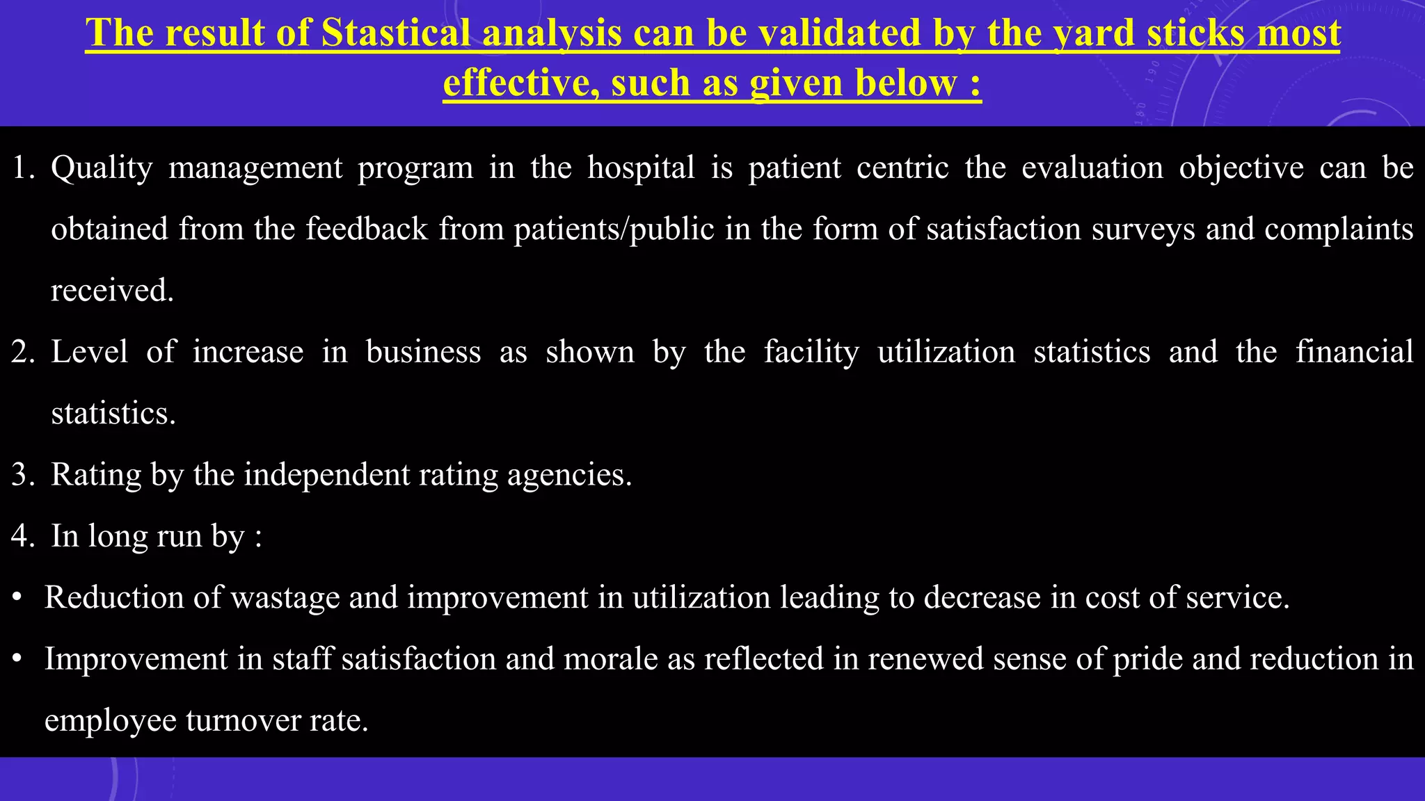The result of Stastical analysis can be validated by the yard sticks most
effective, such as given below :
1. Quality management program in the hospital is patient centric the evaluation objective can be
obtained from the feedback from patients/public in the form of satisfaction surveys and complaints
received.
2. Level of increase in business as shown by the facility utilization statistics and the financial
statistics.
3. Rating by the independent rating agencies.
4. In long run by :
• Reduction of wastage and improvement in utilization leading to decrease in cost of service.
• Improvement in staff satisfaction and morale as reflected in renewed sense of pride and reduction in
employee turnover rate.
 