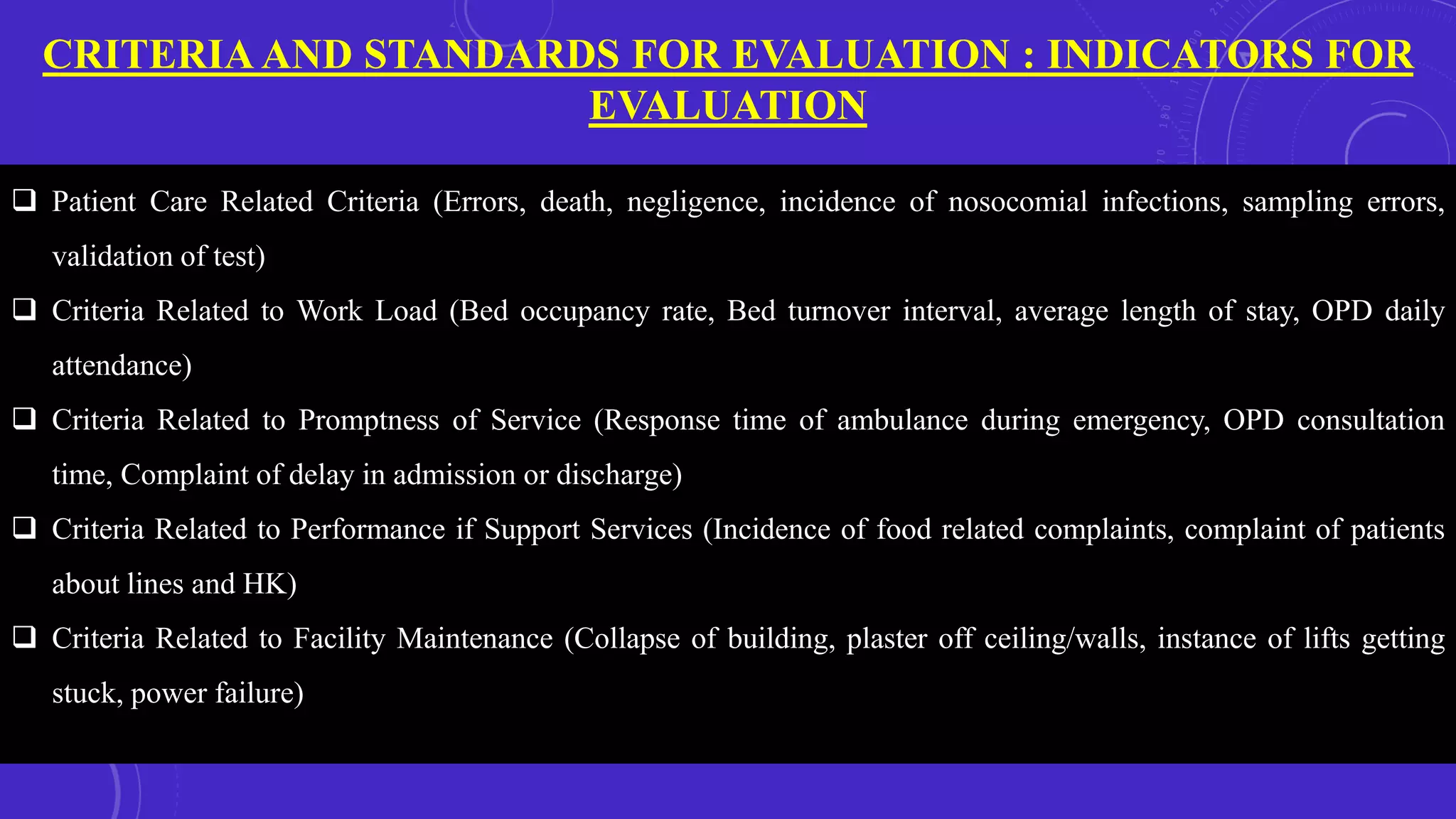 CRITERIA AND STANDARDS FOR EVALUATION : INDICATORS FOR
EVALUATION
 Patient Care Related Criteria (Errors, death, negligence, incidence of nosocomial infections, sampling errors,
validation of test)
 Criteria Related to Work Load (Bed occupancy rate, Bed turnover interval, average length of stay, OPD daily
attendance)
 Criteria Related to Promptness of Service (Response time of ambulance during emergency, OPD consultation
time, Complaint of delay in admission or discharge)
 Criteria Related to Performance if Support Services (Incidence of food related complaints, complaint of patients
about lines and HK)
 Criteria Related to Facility Maintenance (Collapse of building, plaster off ceiling/walls, instance of lifts getting
stuck, power failure)
 