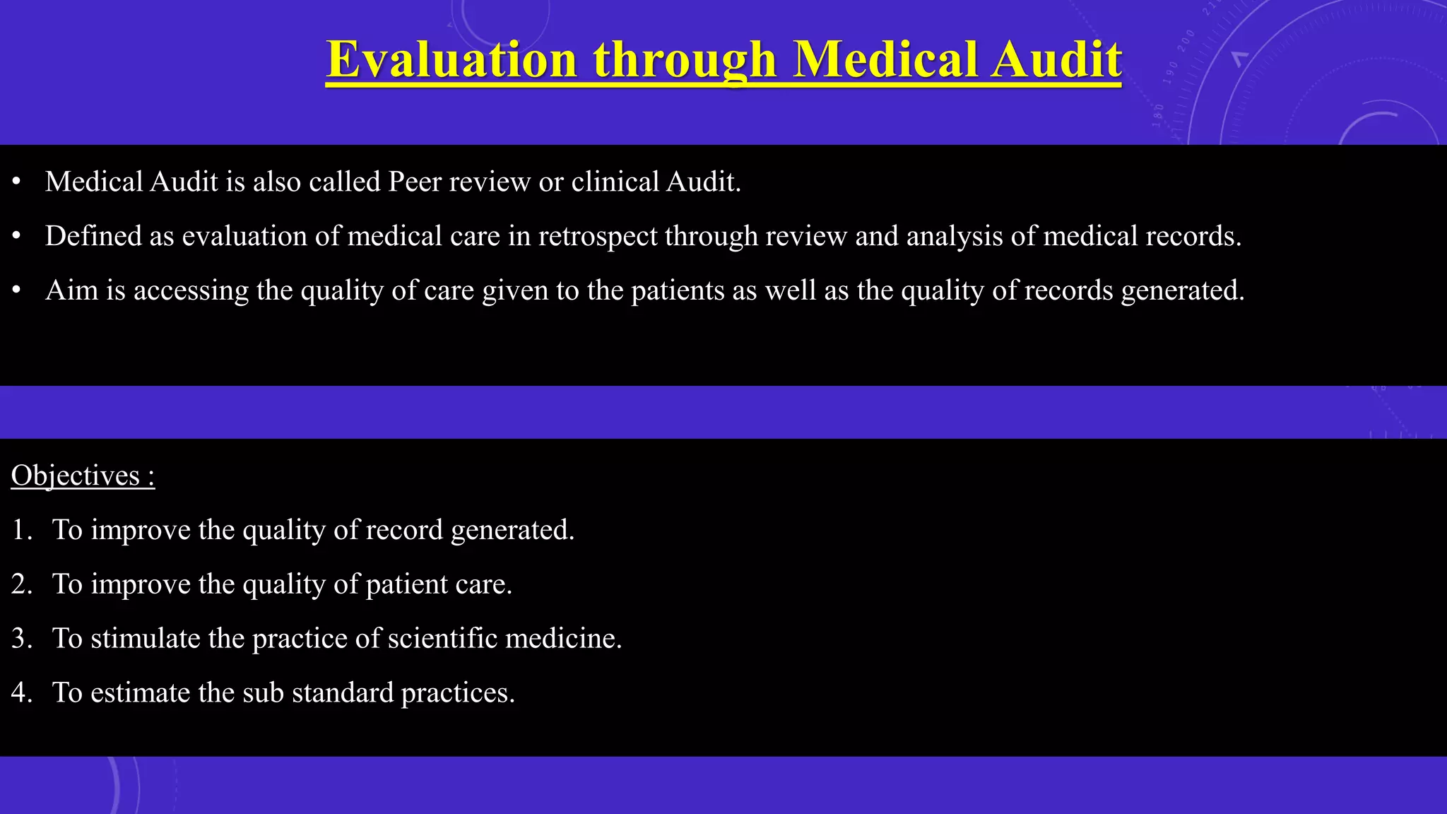 Evaluation through Medical Audit
Objectives :
1. To improve the quality of record generated.
2. To improve the quality of patient care.
3. To stimulate the practice of scientific medicine.
4. To estimate the sub standard practices.
• Medical Audit is also called Peer review or clinical Audit.
• Defined as evaluation of medical care in retrospect through review and analysis of medical records.
• Aim is accessing the quality of care given to the patients as well as the quality of records generated.
 