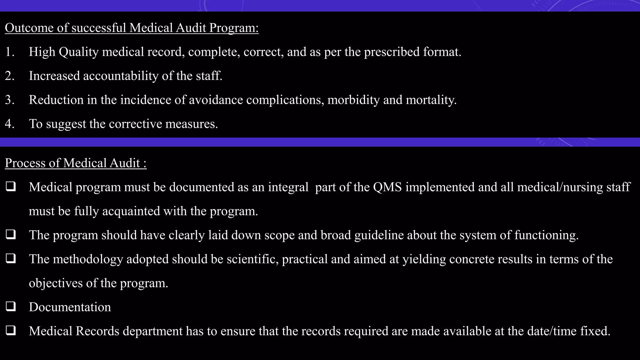 Outcome of successful Medical Audit Program:
1. High Quality medical record, complete, correct, and as per the prescribed format.
2. Increased accountability of the staff.
3. Reduction in the incidence of avoidance complications, morbidity and mortality.
4. To suggest the corrective measures.
Process of Medical Audit :
 Medical program must be documented as an integral part of the QMS implemented and all medical/nursing staff
must be fully acquainted with the program.
 The program should have clearly laid down scope and broad guideline about the system of functioning.
 The methodology adopted should be scientific, practical and aimed at yielding concrete results in terms of the
objectives of the program.
 Documentation
 Medical Records department has to ensure that the records required are made available at the date/time fixed.
 