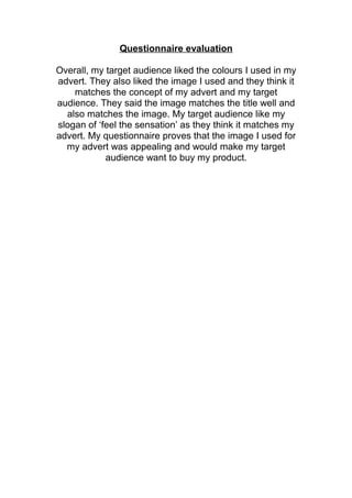 Questionnaire evaluation
Overall, my target audience liked the colours I used in my
advert. They also liked the image I used and they think it
matches the concept of my advert and my target
audience. They said the image matches the title well and
also matches the image. My target audience like my
slogan of ‘feel the sensation’ as they think it matches my
advert. My questionnaire proves that the image I used for
my advert was appealing and would make my target
audience want to buy my product.
 