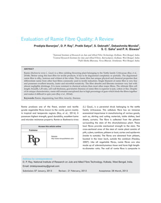 11
Evaluation of Ramie Fibre Quality: A Review
Pradipta Banerjee1, D. P. Ray1, Pratik Satya2, S. Debnath1, Debashmita Mondal1,
S. C. Saha1 and P. K. Biswas3
1National Institute of Research on Jute and Allied Fibre Technology, Kolkata, West Bengal, India.
2Central Research Institute for Jute and Allied Fibres, Barrackpore, Kolkata, West Bengal, India.
3Palli Siksha Bhavana, Visva Bharati, Sriniketan, West Bengal, India.
ABSTRACT
Ramie (Boehmeria nivea L. Gaud.) is a fibre yielding flowering plant belonging to the Nettle family Uriticaceae (Ray et al.,
2014b). Before using this bast fibre for textile products, it has to be degummed completely or partially. The degummed
ramie fibre is silky, lustrous and whitest of the white. This classic fibre has unique physical and chemical properties that
differentiate ramie from other bast fibres commonly used in textile industries. Single filament of ramie fibre is very fine
and possesses excellent tenacity, luster and microbial resistivity. The fibre absorbs and liberates moisture very fast with
almost negligible shrinkage. It is more resistant to chemical actions than most other major fibres. The ultimate fibre cell
length, breadth, L/B ratio, cell wall thickness, gravimetric fineness of ramie fibre is superior to jute, cotton or flax. Despite
of its unique characteristics, ramie still remains unexplored due to high percentage of gum which binds the fibres together
and makes it difficult to spin yarn (Ray et al., 2014d).
Keywords: Ramie, degumming, bast fibre, tenacity, fineness
Ramie produces one of the finest, ancient and textile
grade vegetable fibres known to the world, grown mainly
in tropical and temperate regions (Ray, et al., 2014). It
possesses highest strength, good durability, excellent lustre
and microbe resistance property. Ramie or Boehmeria nivea
(L.) Gaud., is a perennial shrub belonging to the nettle
family Uritcaceae. This cellulosic fibre has an immense
economical importance in manufacturing of various goods,
such as, shirting and suiting materials, table clothes, bed
sheets, curtains. The fibre is collected from the phloem
surrounding the stem of this dicotyledonous plant. These
bast fibres provide mechanical strength to the stem. The
cross-sectional area of the stem of ramie plant consists of
pith, xylem, cambium, phloem or bast, cortex and epidermis
(inside to outside). The fibres are obtained from phloem,
located in the inner bark, outside the cambium (Pandey,
2007). Like all vegetable fibres, ramie fibres are also
made up of sclerenchymatous tissue and have high length-
to-diameter ratio. The wall of ramie fibre is composite in
Address for correspondence
D. P. Ray, National Institute of Research on Jute and Allied Fibre Technology, Kolkata, West Bengal, India.
Email: drdebprasadray@gmail.com
Submission: 07 January, 2015	 Revison : 21 February, 2015	 Acceptance: 28 March, 2015
Access this article online
Publisher
Website:
http://www.renupublishers.com
 