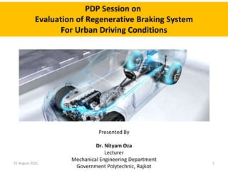 PDP Session on
Evaluation of Regenerative Braking System
For Urban Driving Conditions
Presented By
Dr. Nityam Oza
Lecturer
Mechanical Engineering Department
Government Polytechnic, Rajkot
31 August 2021 1
 