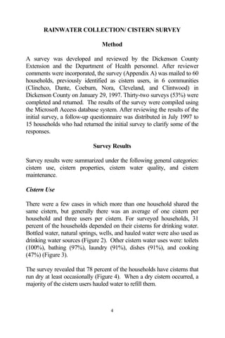 RAINWATER COLLECTION/ CISTERN SURVEY

                                Method

A survey was developed and reviewed by the Dickenson County
Extension and the Department of Health personnel. After reviewer
comments were incorporated, the survey (Appendix A) was mailed to 60
households, previously identified as cistern users, in 6 communities
(Clinchco, Dante, Coeburn, Nora, Cleveland, and Clintwood) in
Dickenson County on January 29, 1997. Thirty-two surveys (53%) were
completed and returned. The results of the survey were compiled using
the Microsoft Access database system. After reviewing the results of the
initial survey, a follow-up questionnaire was distributed in July 1997 to
15 households who had returned the initial survey to clarify some of the
responses.

                            Survey Results

Survey results were summarized under the following general categories:
cistern use, cistern properties, cistern water quality, and cistern
maintenance.

Cistern Use

There were a few cases in which more than one household shared the
same cistern, but generally there was an average of one cistern per
household and three users per cistern. For surveyed households, 31
percent of the households depended on their cisterns for drinking water.
Bottled water, natural springs, wells, and hauled water were also used as
drinking water sources (Figure 2). Other cistern water uses were: toilets
(100%), bathing (97%), laundry (91%), dishes (91%), and cooking
(47%) (Figure 3).

The survey revealed that 78 percent of the households have cisterns that
run dry at least occasionally (Figure 4). When a dry cistern occurred, a
majority of the cistern users hauled water to refill them.



                                   4
 