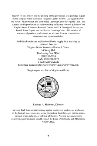 Support for this project and the printing of this publication was provided in part
  by the Virginia Water Resources Research Center, the U.S. Geological Survey,
the Powell River Project, and the Service Learning Center at Virginia Tech. The
 contents of this publication do not necessarily reflect the views or policies of the
   Virginia Water Resources Research Center, the U.S. Geological Survey, the
      Powell River Project, and the Service Learning Center. The mention of
       commercial products, trade names, or services does not constitute an
                         endorsement or recommendation.

     Additional copies are available while the supply lasts and may be
                             obtained from the
                Virginia Water Resources Research Center
                              10 Sandy Hall
                          Blacksburg, VA 24061
                              (540)231-5624
                           FAX: (540)231-6673
                           e-mail: water@vt.edu
      homepage address: http://www.vwrrc.vt.edu/vwrrc/vwrrc.htm

                  Single copies are free to Virginia residents.




                         Leonard A. Shabman, Director

 Virginia Tech does not discriminate against employees, students, or applicants
on the basis of race, color, sex, sexual orientation, disability, age, veteran status,
   national origin, religion, or political affiliation. Anyone having questions
concerning discrimination should contact the Equal Opportunity and Affirmative
                                   Action Office.




                                          2
 