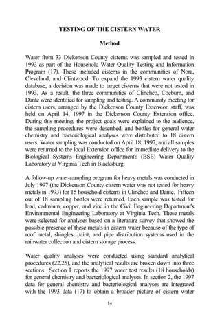 TESTING OF THE CISTERN WATER

                                Method

Water from 33 Dickenson County cisterns was sampled and tested in
1993 as part of the Household Water Quality Testing and Information
Program (17). These included cisterns in the communities of Nora,
Cleveland, and Clintwood. To expand the 1993 cistern water quality
database, a decision was made to target cisterns that were not tested in
1993. As a result, the three communities of Clinchco, Coeburn, and
Dante were identified for sampling and testing. A community meeting for
cistern users, arranged by the Dickenson County Extension staff, was
held on April 14, 1997 in the Dickenson County Extension office.
During this meeting, the project goals were explained to the audience,
the sampling procedures were described, and bottles for general water
chemistry and bacteriological analyses were distributed to 18 cistern
users. Water sampling was conducted on April 18, 1997, and all samples
were returned to the local Extension office for immediate delivery to the
Biological Systems Engineering Department's (BSE) Water Quality
Laboratory at Virginia Tech in Blacksburg.

A follow-up water-sampling program for heavy metals was conducted in
July 1997 (the Dickenson County cistern water was not tested for heavy
metals in 1993) for 15 household cisterns in Clinchco and Dante. Fifteen
out of 18 sampling bottles were returned. Each sample was tested for
lead, cadmium, copper, and zinc in the Civil Engineering Department's
Environmental Engineering Laboratory at Virginia Tech. These metals
were selected for analyses based on a literature survey that showed the
possible presence of these metals in cistern water because of the type of
roof metal, shingles, paint, and pipe distribution systems used in the
rainwater collection and cistern storage process.

Water quality analyses were conducted using standard analytical
procedures (22,25), and the analytical results are broken down into three
sections. Section 1 reports the 1997 water test results (18 households)
for general chemistry and bacteriological analyses. In section 2, the 1997
data for general chemistry and bacteriological analyses are integrated
with the 1993 data (17) to obtain a broader picture of cistern water
                                   14
 