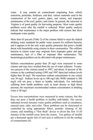 water. It may contain air contaminants originating from vehicle
emissions, pesticides, fertilizers, and dust, various materials used in the
construction of the roof, gutters, pipes, and cistern, and improper
maintenance of the roof, gutters, and cistern. In general, the rainwater in
Virginia is of good quality for harvesting purposes. Most water quality
problems occur after the rainfall is collected. Water quality analyses
indicate that maintenance is the major problem with cisterns that show
inadequate water quality.

More than 65 percent (Table 2) of the cisterns failed to meet the federal
drinking water standards for public water systems for coliform bacteria,
and it appears to be the only water quality parameter that poses a health
threat with households using cisterns in these communities. The coliform
bacteria in cistern water may originate from improper gutter and pipe
maintenance, lack of a filter or improper filter maintenance. The
bacteriological problem can be alleviated with proper maintenance.

Sodium concentrations greater than 20 mg/l were measured in some
cisterns and may have resulted from the use of water softeners. Twenty-
two percent of the cisterns tested in 1997, and about 14 percent of the
cisterns in the combined testing (1993 and 1997 data) had sodium levels
higher than 20 mg/l. The maximum sodium concentration in one cistern
was 38 mg/l. Sodium levels up to 100 mg/l (the WHO standard is 200
mg/l) will not pose a threat to healthy individuals. For individuals
suffering from health problems such as heart disease or high blood
pressure, the maximum recommended sodium concentration in drinking
water is 20 mg/l.

Excess iron concentrations were measured in some cisterns, but this
does not pose a health problem in healthy individuals. The survey
indicated several nuisance water quality problems such as cloudiness,
unusual taste, odor, and color. These problems can be eliminated or
controlled by using appropriate filters, periodic cleaning of the
cistern, and installing a “first flush” device to divert the first 15-20
minutes of the rainfall away from the cistern. Ten gallons of rainfall
per a thousand square feet of roof area is sufficient to rid the rooftop
of contaminants (8).


                                    19
 