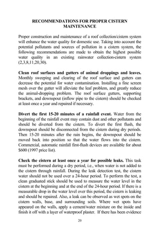 RECOMMENDATIONS FOR PROPER CISTERN
                 MAINTENANCE

Proper construction and maintenance of a roof collection/cistern system
will enhance the water quality for domestic use. Taking into account the
potential pollutants and sources of pollution in a cistern system, the
following recommendations are made to obtain the highest possible
water quality in an existing rainwater collection-cistern system
(2,3,8,11,20,30).

Clean roof surfaces and gutters of animal droppings and leaves.
Monthly sweeping and clearing of the roof surface and gutters can
decrease the potential for water contamination. Installing a fine screen
mesh over the gutter will alleviate the leaf problem, and greatly reduce
the animal-dropping problem. The roof surface gutters, supporting
brackets, and downspout (inflow pipe to the cistern) should be checked
at least once a year and repaired if necessary.

Divert the first 15-20 minutes of a rainfall event. Water from the
beginning of the rainfall event may contain dust and other pollutants and
should be diverted from the cistern. To divert the first flush, the
downspout should be disconnected from the cistern during dry periods.
Then 15-20 minutes after the rain begins, the downspout should be
moved back into position so that the water flows into the cistern.
Commercial, automatic rainfall first-flush devices are available for about
$600 (1997 price list).

Check the cistern at least once a year for possible leaks. This task
must be performed during a dry period, i.e., when water is not added to
the cistern through rainfall. During the leak detection test, the cistern
water should not be used over a 24-hour period. To perform the test, a
clean graduated stick should be used to measure the water level in the
cistern at the beginning and at the end of the 24-hour period. If there is a
measurable drop in the water level over this period, the cistern is leaking
and should be repaired. Also, a leak can be observed as wet spots on the
cistern walls, base, and surrounding soils. Where wet spots have
appeared on the walls, apply a cement/water mixture on the inside and
finish it off with a layer of waterproof plaster. If there has been evidence
                                    20
 