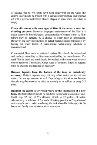 of leakage but no wet spots have been discovered on the walls, the
cistern floor should be treated with a cement/water mixture and finished
off with a layer of waterproof plaster. Repair all leaks when the cistern is
empty.

Equip all cisterns with some type of filter if the water is used for
drinking purposes. However, improper maintenance of the filter is a
major source for bacteriological contamination of cistern water. A filter
failure may be detected by a change in water taste or appearance.
However, the only sure method to detect bacteriological pollution is by
having the water tested. A semi-annual water-testing schedule is
recommended.

Commercial filters such an activated carbon filter should be maintained
and replaced according to directions provided by the manufactures. If a
sand filter is used, the sand should be washed with clean water twice a
year or renewed if necessary. Other types of strainers, filters, or screens
must be checked and repaired as necessary.

Remove deposits from the bottom of the tank as periodically
necessary. Bottom deposits may not only affect water quality but can
reduce the storage volume as well. Depending on the situation, bottom
deposits may be removed as often as annually or as seldom as every 3-5
years.

Disinfect the cistern after repair work or the installation of a new
tank. The tank interior should be scrubbed down with a solution of one-
fourth cup (75 ml) of 5% chlorine bleach to 12 gallons of water.
Alternatively, a solution of 2 pounds of baking powder to 2.5 gallons of
water may be used. After scrubbing, the tank should be left empty for 36
hours and finally washed down with clean water.




                                    21
 