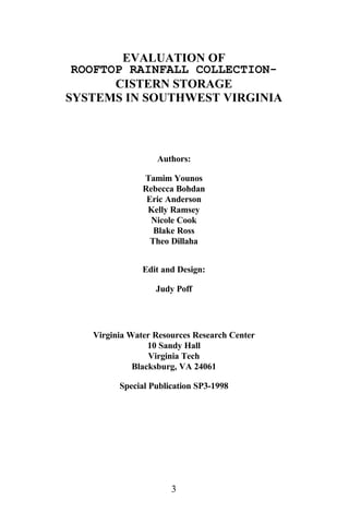 EVALUATION OF
 ROOFTOP RAINFALL COLLECTION-
       CISTERN STORAGE
SYSTEMS IN SOUTHWEST VIRGINIA



                  Authors:

               Tamim Younos
               Rebecca Bohdan
                Eric Anderson
                Kelly Ramsey
                 Nicole Cook
                  Blake Ross
                 Theo Dillaha


               Edit and Design:

                  Judy Poff




   Virginia Water Resources Research Center
                 10 Sandy Hall
                 Virginia Tech
             Blacksburg, VA 24061

         Special Publication SP3-1998




                      3
 