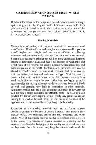 CISTERN RENOVATION OR CONSTRUCTING NEW
                    SYSTEMS

Detailed information for the design of a rainfall collection-cistern storage
system is given in the Virginia Water Resources Research Center’s
publication (31). Based on a literature review, some elements of the
renovation and design are described below (1,4,6,7,9,10,12,13,14,
15,19,21,23,24,26,27,28,29).

                           Roofing Materials

Various types of roofing materials can contribute to contamination of
runoff water. Roofs with tar and shingles are known to add copper to
runoff. Asphalt and shingle roofs are not as efficient at collecting
rainwater, and can more easily pick up dust, soot and other material.
Shingles also add gravel grit that can build up in the gutters and the pipes
leading to the cistern. Galvanized steel is not resistant to weathering, and
a roof made of this material can greatly increase the amounts of lead and
cadmium present in the runoff. For this reason, galvanized steel roofing
should be avoided, as well as any paint, coatings, flashing, or roofing
materials that may contain lead, cadmium, or copper. Nontoxic, smooth,
dense roofing materials that do not accumulate organic matter or form
small pools of water should be used. Aluminum roofing is generally
recommended for rooftop rainwater catchment systems because it holds
up well and corrodes very little in comparison to other materials.
Aluminum roofing may add a trace amount of aluminum to the water but
will not pose a major health risk nor affect the taste. The FDA as a safe
product for human consumption should certify any paint, sealant or
coating to be used on the roof. Read the label for an explanation of the
approved uses of the material before applying it to the rooftop.

Regardless of the roofing material used, the roof can become
contaminated from the buildup of organic material. This material may
include leaves, tree branches, animal and bird droppings, and other
solids. Most of the organic material buildup comes from trees too close
to the house. The buildup of organic material on a rooftop can be
reduced if tree branches hanging over the rooftop are removed and trees
are kept away from the house. Anything that attracts birds should be

                                    22
 