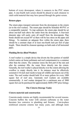bottom of every downspout, where it connects to the PVC return
pipe. A one-fourth inch screen should be placed at each cleanout to
catch solid material that may have passed through the gutter screen.

Return pipes

The return pipes transport rainwater from the downspouts to the cistern
(or to the roof washer). The return pipe should be Schedule 40 PVC or
a comparable material. To trap sediment, the return pipe should be set
about one-half inch above the outlet from the downspout. A four-inch
diameter pipe will easily carry all runoff from the downspouts. Pipe
bends should not exceed 45º so there will be less stress on the pipes and
fittings. To maintain an adequate flow within the return pipe, there
should be a constant slope of at least one-fourth inch per foot of pipe
length. There should be cleanout openings on both ends of all horizontal
pipes.

Flushing Device (Roof Washer)

A roof washer is a simple device that diverts the first portion of rainfall
(which carries air borne pollutants and roof contaminants) to a container
other than the cistern. The container stores the first part of the rain and
after the container fills, the water flows directly into the cistern.
Generally, the roof washer is placed directly over the cistern allowing the
overflow to empty directly into it. Its entrance must be effectively
screened (1/16-inch steel mesh) to keep all wildlife and insects out of the
water. The roof washer should hold 10 or more gallons for every 1000
square feet of roof area. Automatic roof washers are available
commercially. A roof washer designed for a catchment area of 3000
square feet can be purchased for approximately $600 (1997 price listing).

                     The Cistern (Storage Tank)

Cistern material and construction

Concrete-made cisterns are highly recommended for several reasons.
Concrete buffers the water with calcium carbonate so the water
becomes less corrosive to plumbing and fixtures. Cast-in-place
reinforced concrete cisterns last many years, and although more
                                    24
 